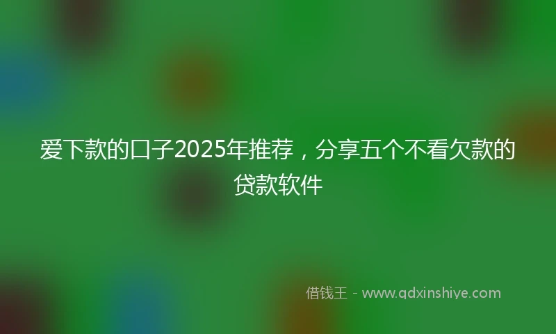 爱下款的口子2025年推荐，分享五个不看欠款的贷款软件