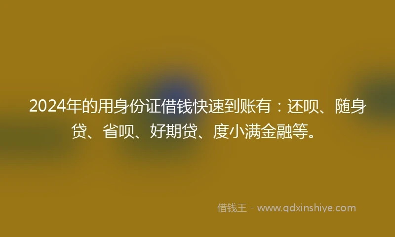 2024年的用身份证借钱快速到账有：还呗、随身贷、省呗、好期贷、度小满金融等。