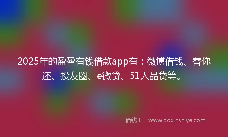 2025年的盈盈有钱借款app有：微博借钱、替你还、投友圈、e微贷、51人品贷等。