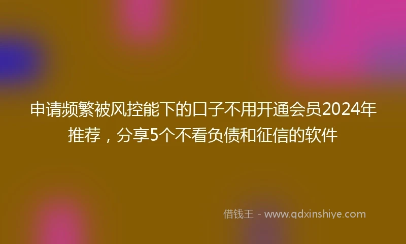 申请频繁被风控能下的口子不用开通会员2024年推荐，分享5个不看负债和征信的软件