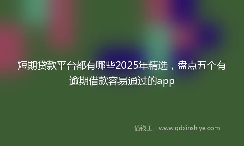 短期贷款平台都有哪些2025年精选，盘点五个有逾期借款容易通过的app
