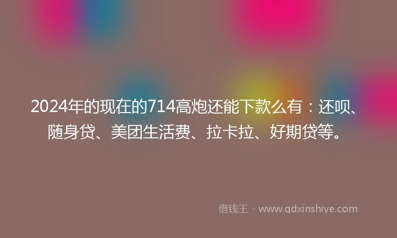 2024年的现在的714高炮还能下款么有：还呗、随身贷、美团生活费、拉卡拉、好期贷等。