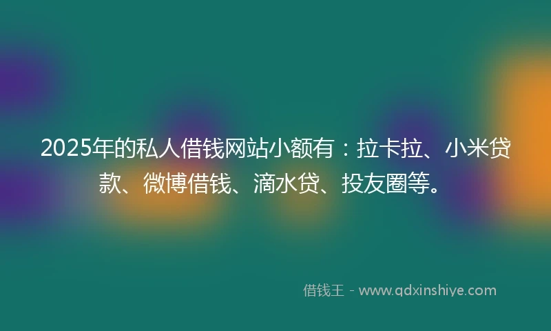2025年的私人借钱网站小额有：拉卡拉、小米贷款、微博借钱、滴水贷、投友圈等。