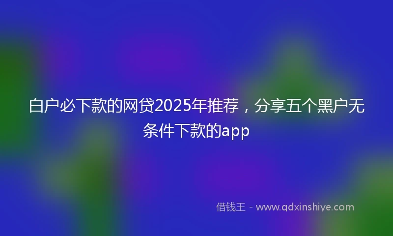 白户必下款的网贷2025年推荐，分享五个黑户无条件下款的app