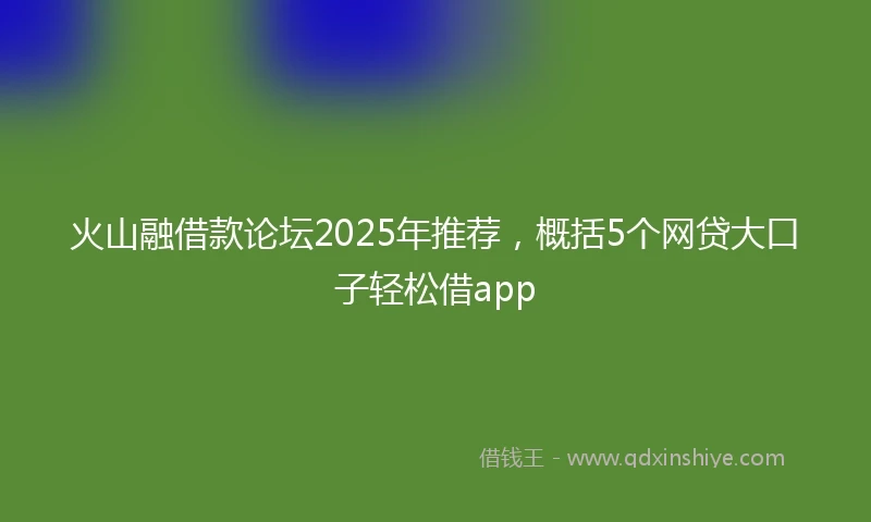 火山融借款论坛2025年推荐，概括5个网贷大口子轻松借app