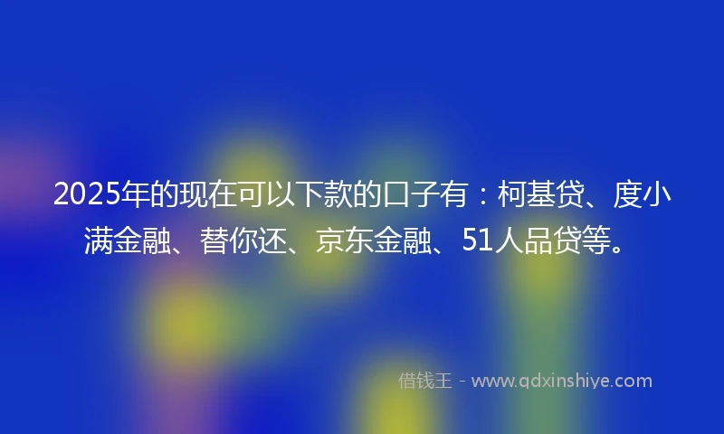 2025年的现在可以下款的口子有：柯基贷、度小满金融、替你还、京东金融、51人品贷等。