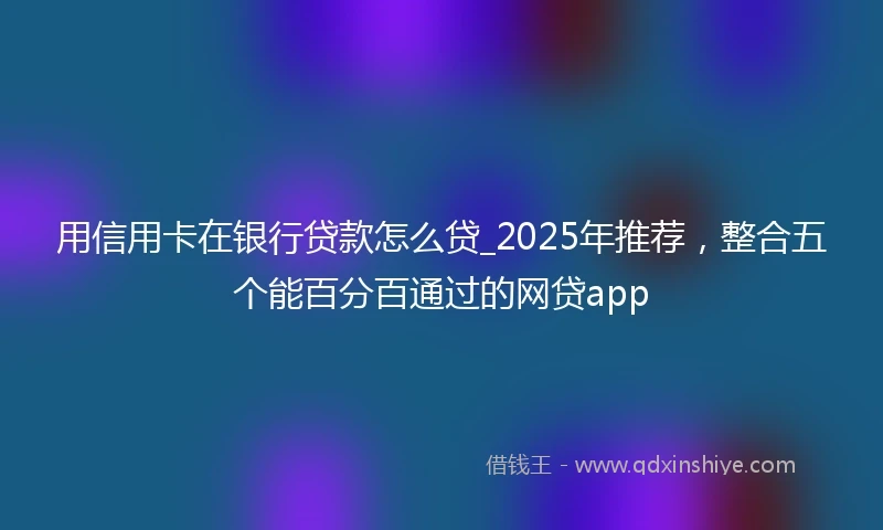 用信用卡在银行贷款怎么贷_2025年推荐，整合五个能百分百通过的网贷app