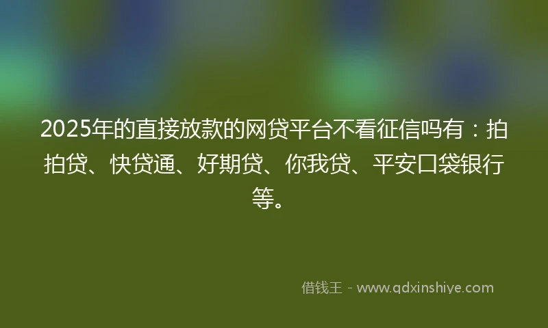 2025年的直接放款的网贷平台不看征信吗有：拍拍贷、快贷通、好期贷、你我贷、平安口袋银行等。