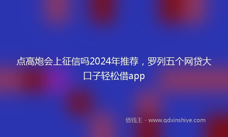 点高炮会上征信吗2024年推荐，罗列五个网贷大口子轻松借app