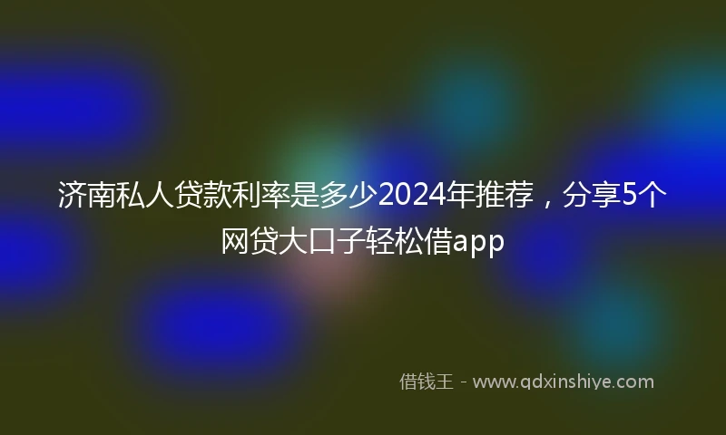 济南私人贷款利率是多少2024年推荐，分享5个网贷大口子轻松借app