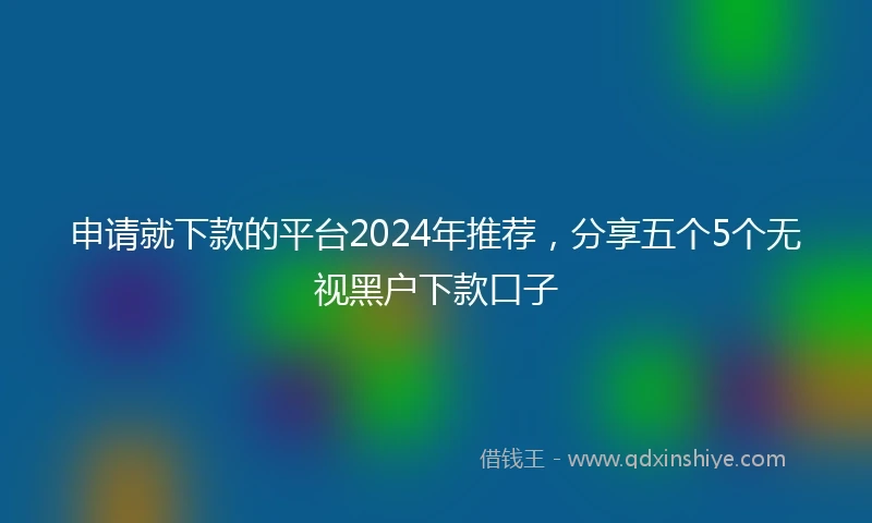 申请就下款的平台2024年推荐，分享五个5个无视黑户下款口子