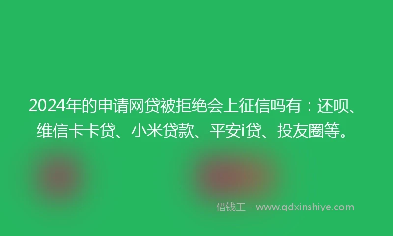 2024年的申请网贷被拒绝会上征信吗有：还呗、维信卡卡贷、小米贷款、平安i贷、投友圈等。
