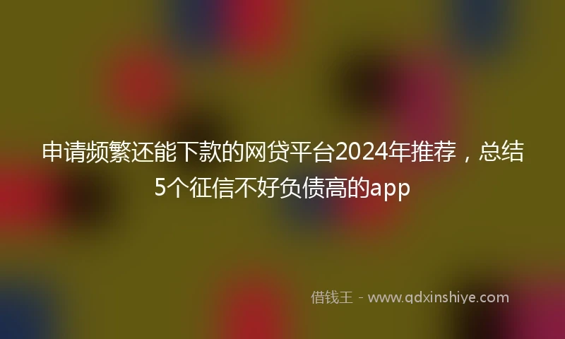 申请频繁还能下款的网贷平台2024年推荐，总结5个征信不好负债高的app