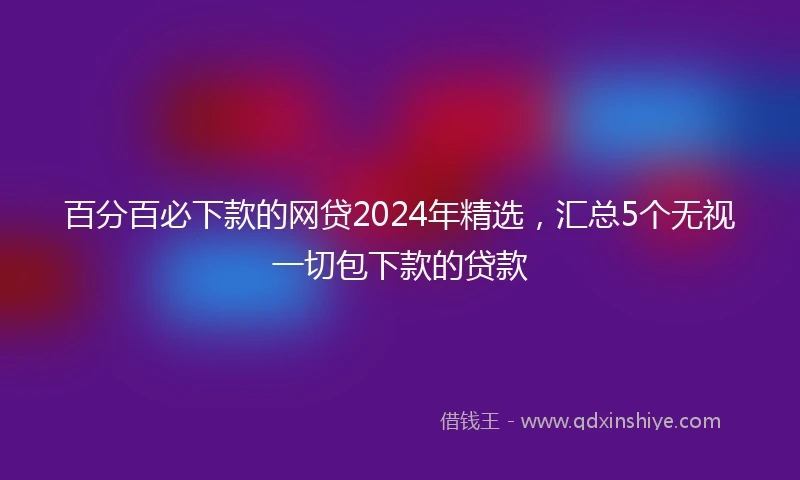 百分百必下款的网贷2024年精选，汇总5个无视一切包下款的贷款