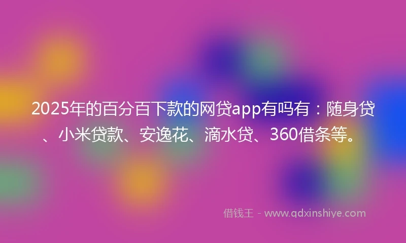 2025年的百分百下款的网贷app有吗有：随身贷、小米贷款、安逸花、滴水贷、360借条等。