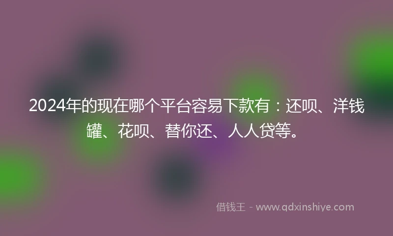 2024年的现在哪个平台容易下款有：还呗、洋钱罐、花呗、替你还、人人贷等。