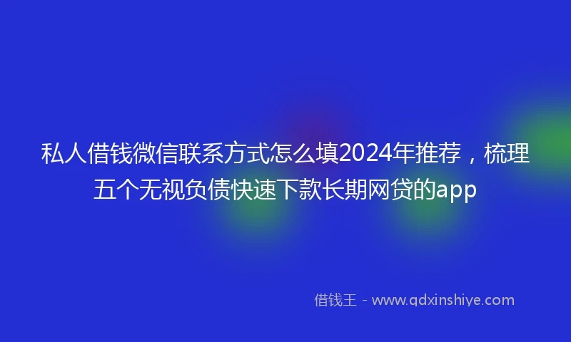 私人借钱微信联系方式怎么填2024年推荐，梳理五个无视负债快速下款长期网贷的app