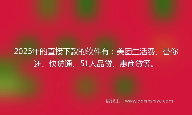 2025年的直接下款的软件有：美团生活费、替你还、快贷通、51人品贷、惠商贷等。