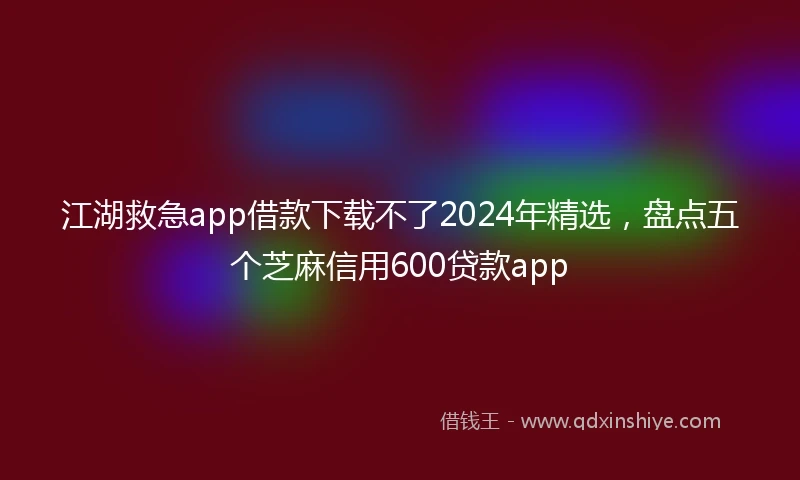 江湖救急app借款下载不了2024年精选，盘点五个芝麻信用600贷款app