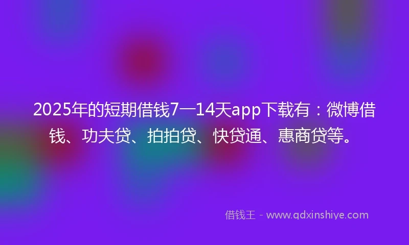 2025年的短期借钱7一14天app下载有：微博借钱、功夫贷、拍拍贷、快贷通、惠商贷等。