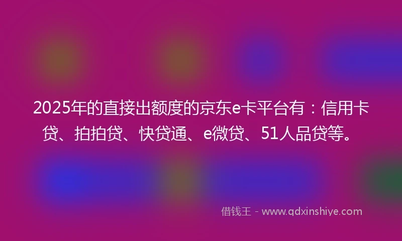 2025年的直接出额度的京东e卡平台有：信用卡贷、拍拍贷、快贷通、e微贷、51人品贷等。