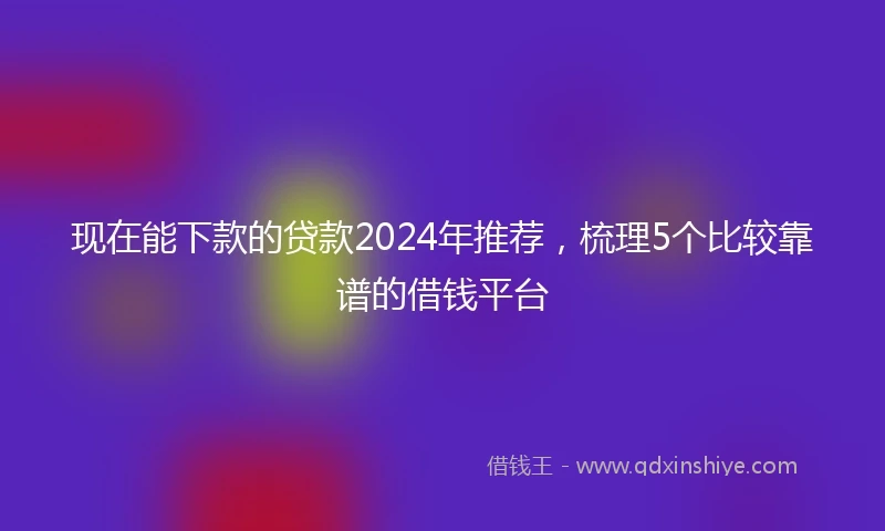 现在能下款的贷款2024年推荐，梳理5个比较靠谱的借钱平台