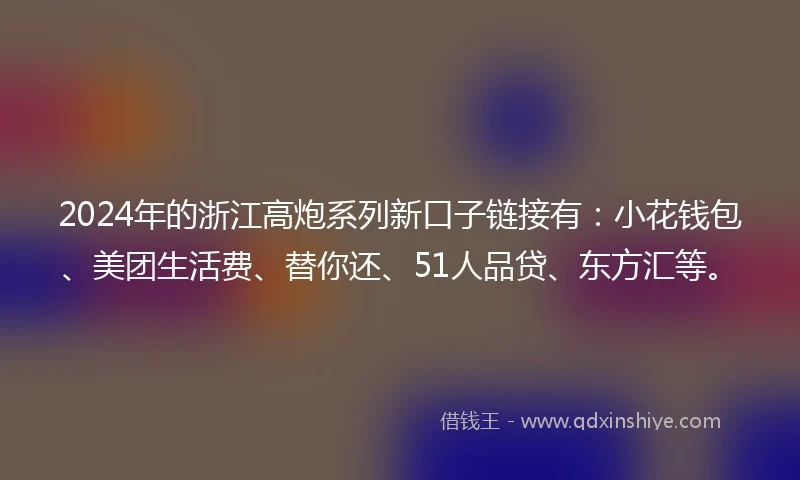 2024年的浙江高炮系列新口子链接有：小花钱包、美团生活费、替你还、51人品贷、东方汇等。