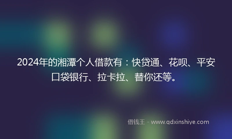 2024年的湘潭个人借款有：快贷通、花呗、平安口袋银行、拉卡拉、替你还等。