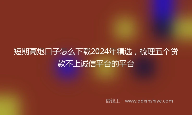 短期高炮口子怎么下载2024年精选，梳理五个贷款不上诚信平台的平台