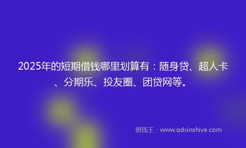 2025年的短期借钱哪里划算有：随身贷、超人卡、分期乐、投友圈、团贷网等。