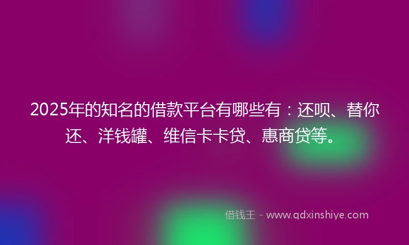 2025年的知名的借款平台有哪些有：还呗、替你还、洋钱罐、维信卡卡贷、惠商贷等。