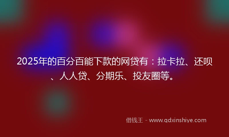 2025年的百分百能下款的网贷有：拉卡拉、还呗、人人贷、分期乐、投友圈等。