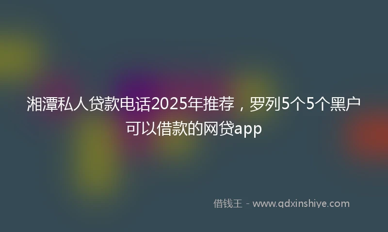 湘潭私人贷款电话2025年推荐，罗列5个5个黑户可以借款的网贷app