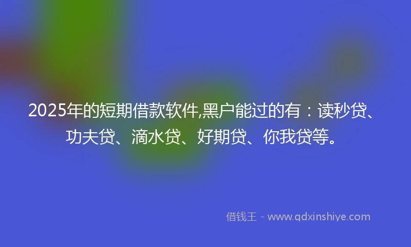 2025年的短期借款软件,黑户能过的有：读秒贷、功夫贷、滴水贷、好期贷、你我贷等。