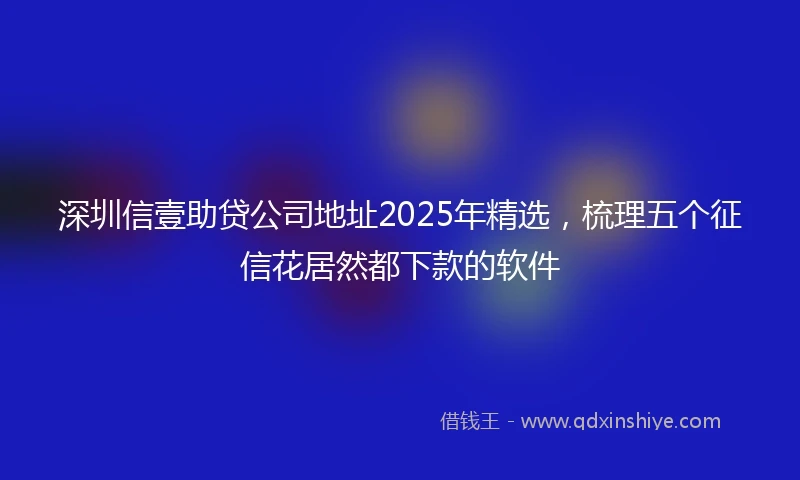深圳信壹助贷公司地址2025年精选,梳理五个征信花居然都下款的软件