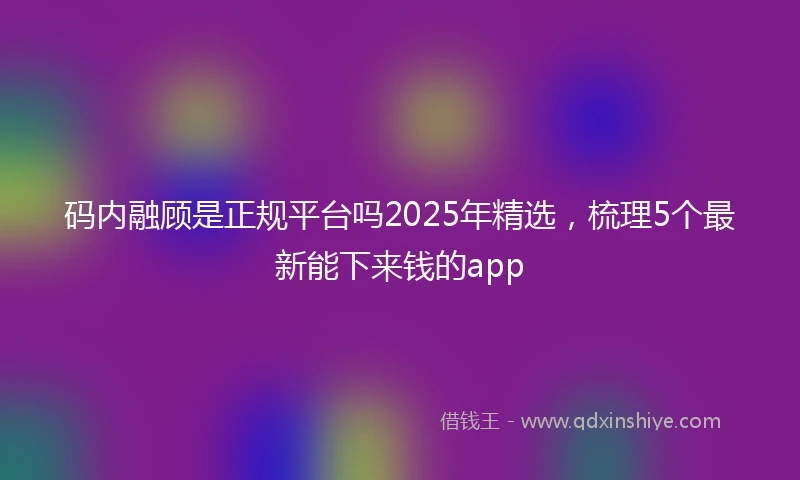 码内融顾是正规平台吗2025年精选，梳理5个最新能下来钱的app