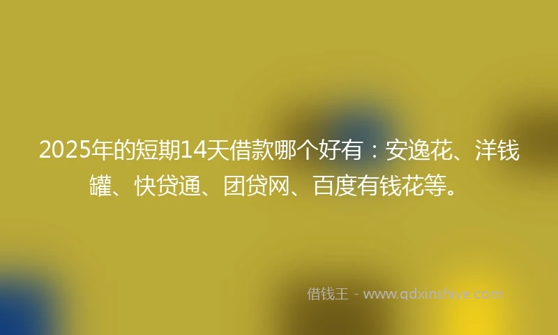 2025年的短期14天借款哪个好有：安逸花、洋钱罐、快贷通、团贷网、百度有钱花等。