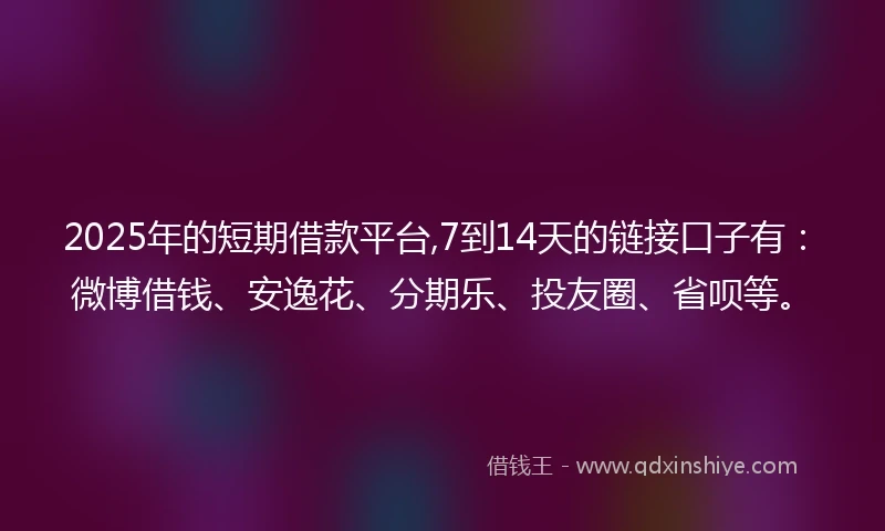 2025年的短期借款平台,7到14天的链接口子有：微博借钱、安逸花、分期乐、投友圈、省呗等。