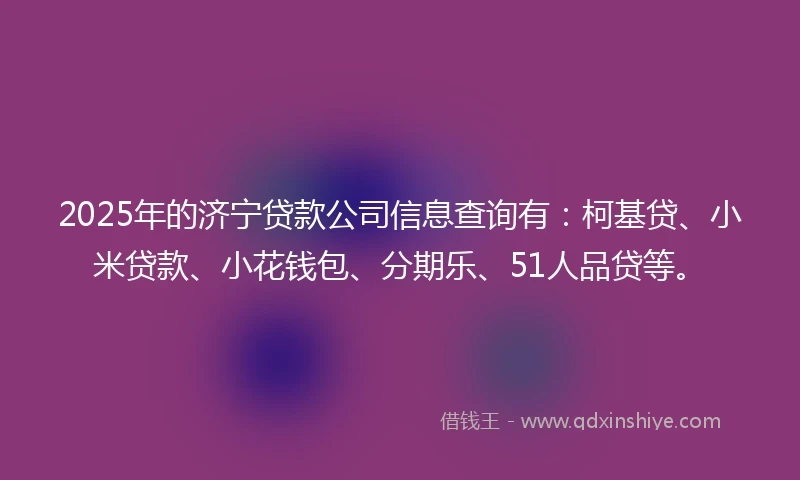 2025年的济宁贷款公司信息查询有：柯基贷、小米贷款、小花钱包、分期乐、51人品贷等。