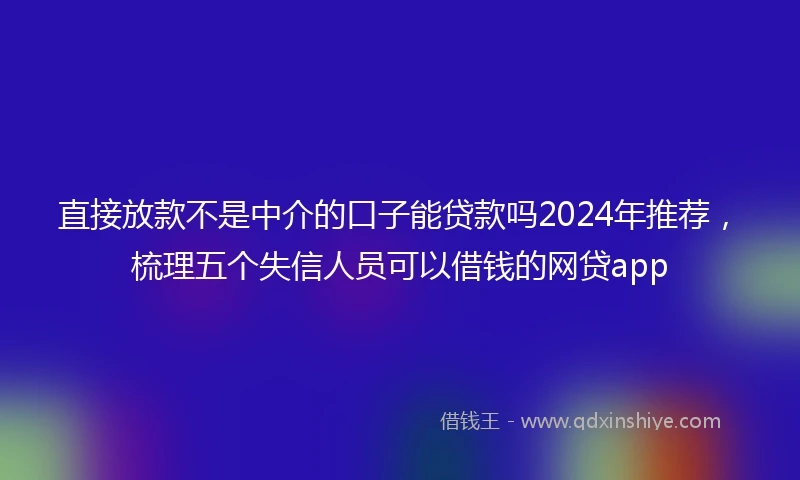 直接放款不是中介的口子能贷款吗2024年推荐，梳理五个失信人员可以借钱的网贷app