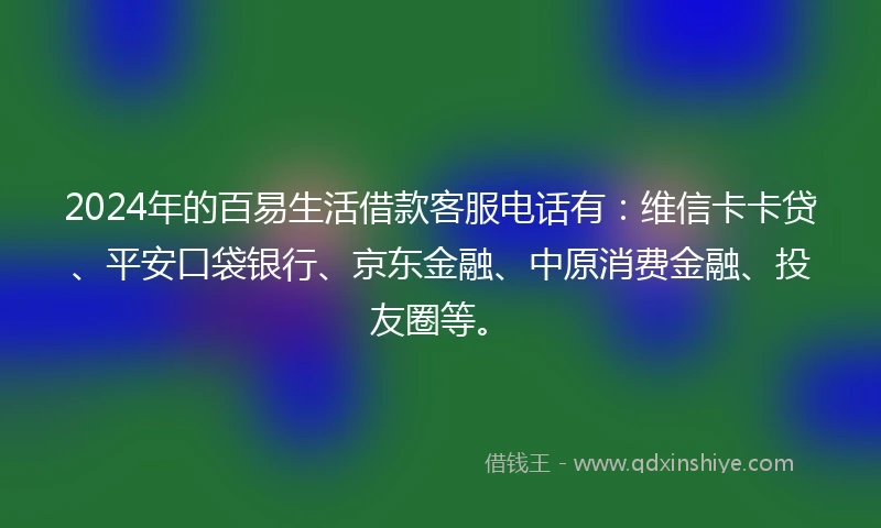 2024年的百易生活借款客服电话有：维信卡卡贷、平安口袋银行、京东金融、中原消费金融、投友圈等。