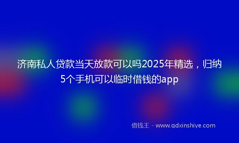 济南私人贷款当天放款可以吗2025年精选，归纳5个手机可以临时借钱的app
