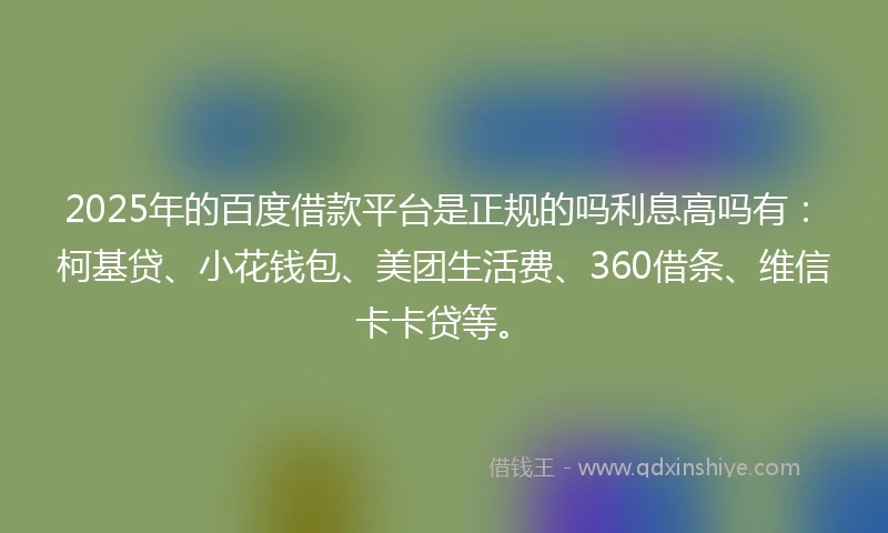 2025年的百度借款平台是正规的吗利息高吗有：柯基贷、小花钱包、美团生活费、360借条、维信卡卡贷等。