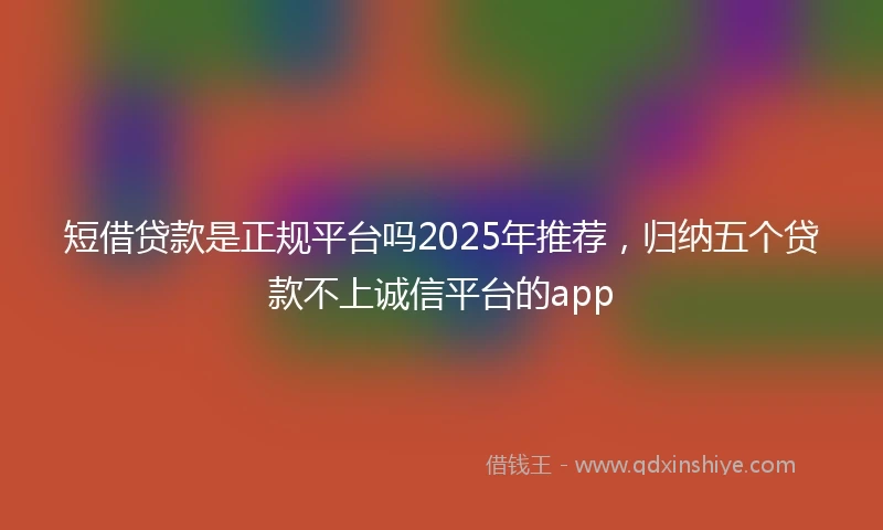 短借贷款是正规平台吗2025年推荐，归纳五个贷款不上诚信平台的app
