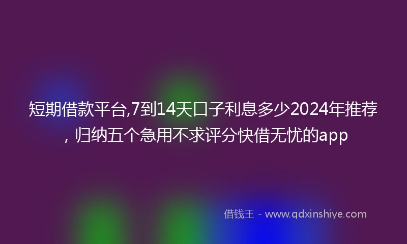 短期借款平台,7到14天口子利息多少2024年推荐，归纳五个急用不求评分快借无忧的app