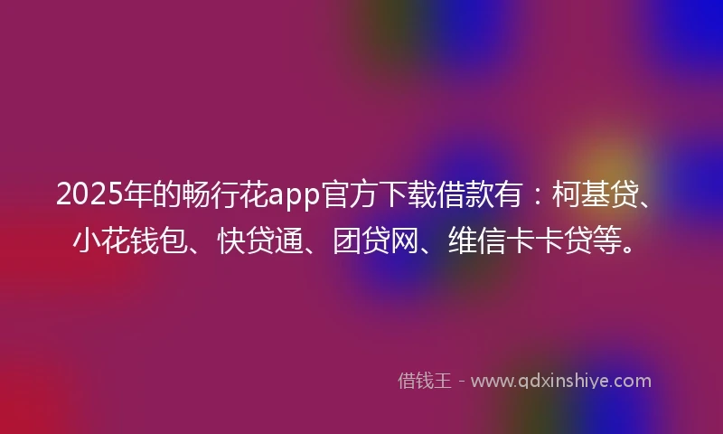 2025年的畅行花app官方下载借款有：柯基贷、小花钱包、快贷通、团贷网、维信卡卡贷等。