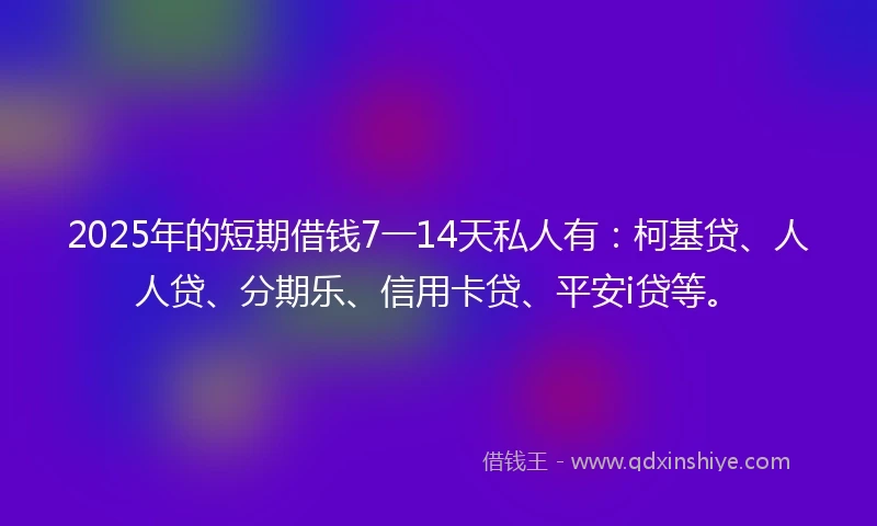 2025年的短期借钱7一14天私人有：柯基贷、人人贷、分期乐、信用卡贷、平安i贷等。