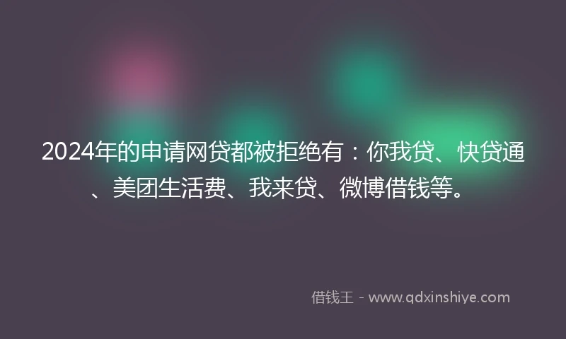 2024年的申请网贷都被拒绝有：你我贷、快贷通、美团生活费、我来贷、微博借钱等。