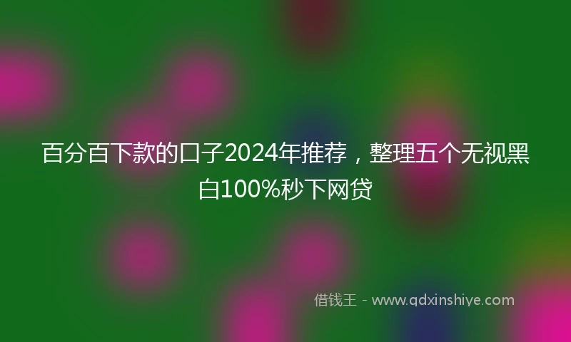 百分百下款的口子2024年推荐，整理五个无视黑白100%秒下网贷