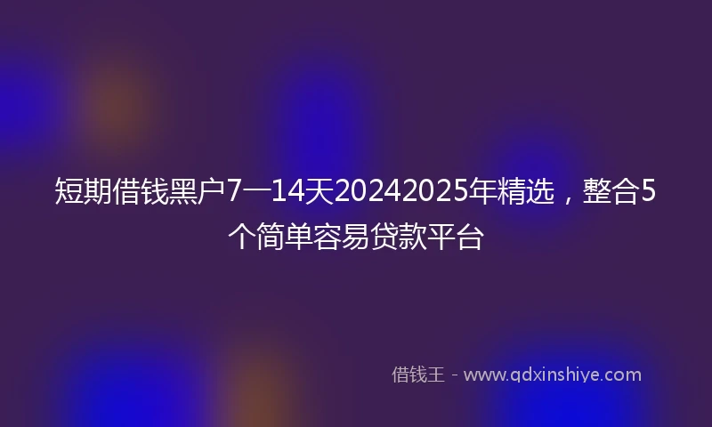 短期借钱黑户7一14天20242025年精选，整合5个简单容易贷款平台